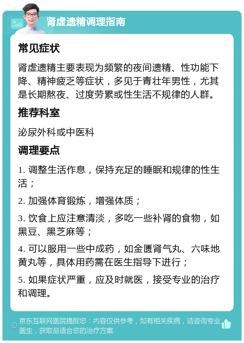 肾虚遗精调理指南 常见症状 肾虚遗精主要表现为频繁的夜间遗精、性功能下降、精神疲乏等症状，多见于青壮年男性，尤其是长期熬夜、过度劳累或性生活不规律的人群。 推荐科室 泌尿外科或中医科 调理要点 1. 调整生活作息，保持充足的睡眠和规律的性生活； 2. 加强体育锻炼，增强体质； 3. 饮食上应注意清淡，多吃一些补肾的食物，如黑豆、黑芝麻等； 4. 可以服用一些中成药，如金匮肾气丸、六味地黄丸等，具体用药需在医生指导下进行； 5. 如果症状严重，应及时就医，接受专业的治疗和调理。