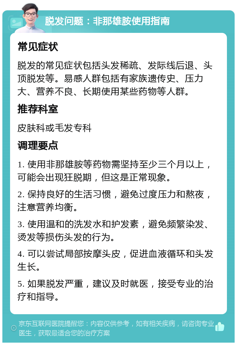 脱发问题：非那雄胺使用指南 常见症状 脱发的常见症状包括头发稀疏、发际线后退、头顶脱发等。易感人群包括有家族遗传史、压力大、营养不良、长期使用某些药物等人群。 推荐科室 皮肤科或毛发专科 调理要点 1. 使用非那雄胺等药物需坚持至少三个月以上，可能会出现狂脱期，但这是正常现象。 2. 保持良好的生活习惯，避免过度压力和熬夜，注意营养均衡。 3. 使用温和的洗发水和护发素，避免频繁染发、烫发等损伤头发的行为。 4. 可以尝试局部按摩头皮，促进血液循环和头发生长。 5. 如果脱发严重，建议及时就医，接受专业的治疗和指导。