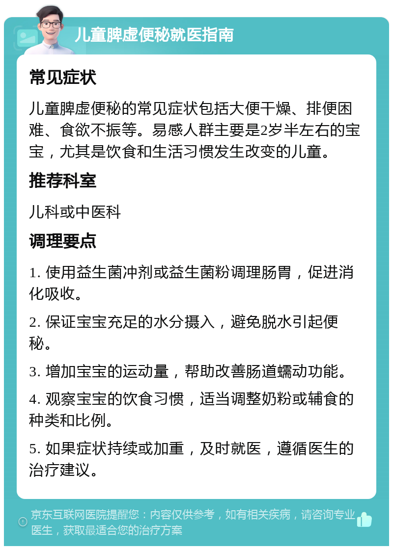 儿童脾虚便秘就医指南 常见症状 儿童脾虚便秘的常见症状包括大便干燥、排便困难、食欲不振等。易感人群主要是2岁半左右的宝宝，尤其是饮食和生活习惯发生改变的儿童。 推荐科室 儿科或中医科 调理要点 1. 使用益生菌冲剂或益生菌粉调理肠胃，促进消化吸收。 2. 保证宝宝充足的水分摄入，避免脱水引起便秘。 3. 增加宝宝的运动量，帮助改善肠道蠕动功能。 4. 观察宝宝的饮食习惯，适当调整奶粉或辅食的种类和比例。 5. 如果症状持续或加重，及时就医，遵循医生的治疗建议。