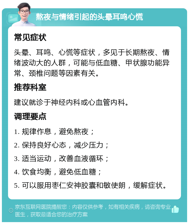 熬夜与情绪引起的头晕耳鸣心慌 常见症状 头晕、耳鸣、心慌等症状，多见于长期熬夜、情绪波动大的人群，可能与低血糖、甲状腺功能异常、颈椎问题等因素有关。 推荐科室 建议就诊于神经内科或心血管内科。 调理要点 1. 规律作息，避免熬夜； 2. 保持良好心态，减少压力； 3. 适当运动，改善血液循环； 4. 饮食均衡，避免低血糖； 5. 可以服用枣仁安神胶囊和敏使朗，缓解症状。