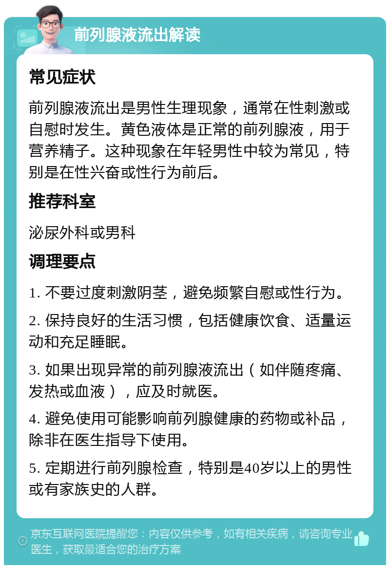 前列腺液流出解读 常见症状 前列腺液流出是男性生理现象，通常在性刺激或自慰时发生。黄色液体是正常的前列腺液，用于营养精子。这种现象在年轻男性中较为常见，特别是在性兴奋或性行为前后。 推荐科室 泌尿外科或男科 调理要点 1. 不要过度刺激阴茎，避免频繁自慰或性行为。 2. 保持良好的生活习惯，包括健康饮食、适量运动和充足睡眠。 3. 如果出现异常的前列腺液流出（如伴随疼痛、发热或血液），应及时就医。 4. 避免使用可能影响前列腺健康的药物或补品，除非在医生指导下使用。 5. 定期进行前列腺检查，特别是40岁以上的男性或有家族史的人群。