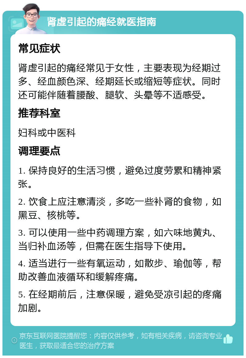 肾虚引起的痛经就医指南 常见症状 肾虚引起的痛经常见于女性，主要表现为经期过多、经血颜色深、经期延长或缩短等症状。同时还可能伴随着腰酸、腿软、头晕等不适感受。 推荐科室 妇科或中医科 调理要点 1. 保持良好的生活习惯，避免过度劳累和精神紧张。 2. 饮食上应注意清淡，多吃一些补肾的食物，如黑豆、核桃等。 3. 可以使用一些中药调理方案，如六味地黄丸、当归补血汤等，但需在医生指导下使用。 4. 适当进行一些有氧运动，如散步、瑜伽等，帮助改善血液循环和缓解疼痛。 5. 在经期前后，注意保暖，避免受凉引起的疼痛加剧。