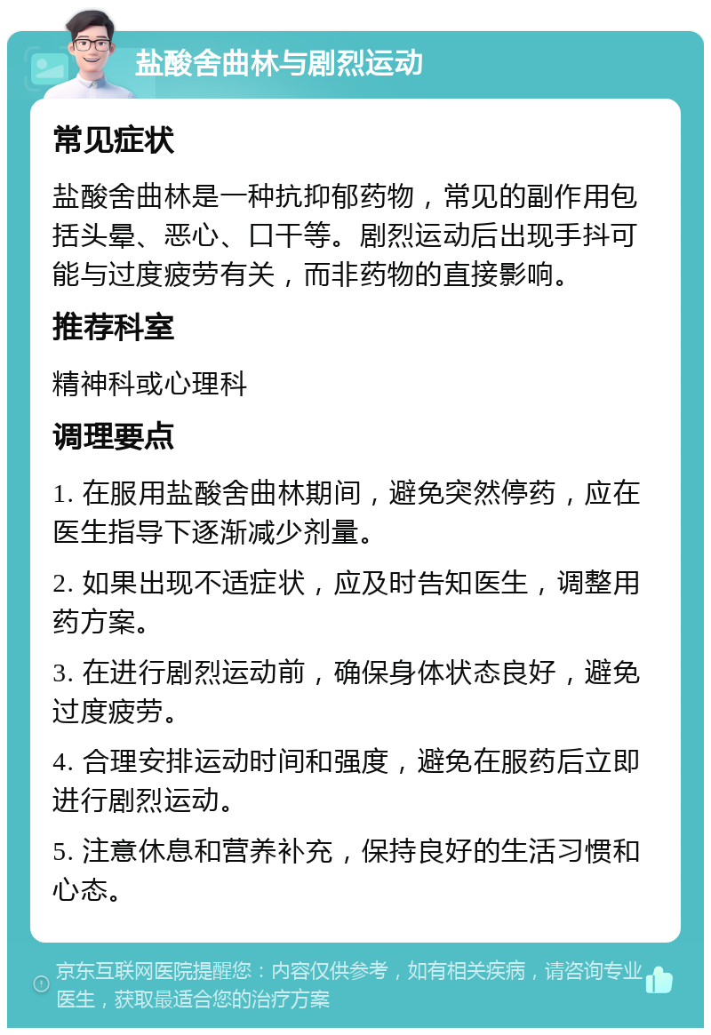 盐酸舍曲林与剧烈运动 常见症状 盐酸舍曲林是一种抗抑郁药物，常见的副作用包括头晕、恶心、口干等。剧烈运动后出现手抖可能与过度疲劳有关，而非药物的直接影响。 推荐科室 精神科或心理科 调理要点 1. 在服用盐酸舍曲林期间，避免突然停药，应在医生指导下逐渐减少剂量。 2. 如果出现不适症状，应及时告知医生，调整用药方案。 3. 在进行剧烈运动前，确保身体状态良好，避免过度疲劳。 4. 合理安排运动时间和强度，避免在服药后立即进行剧烈运动。 5. 注意休息和营养补充，保持良好的生活习惯和心态。