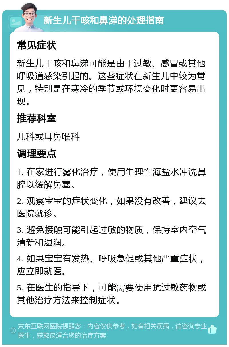 新生儿干咳和鼻涕的处理指南 常见症状 新生儿干咳和鼻涕可能是由于过敏、感冒或其他呼吸道感染引起的。这些症状在新生儿中较为常见，特别是在寒冷的季节或环境变化时更容易出现。 推荐科室 儿科或耳鼻喉科 调理要点 1. 在家进行雾化治疗，使用生理性海盐水冲洗鼻腔以缓解鼻塞。 2. 观察宝宝的症状变化，如果没有改善，建议去医院就诊。 3. 避免接触可能引起过敏的物质，保持室内空气清新和湿润。 4. 如果宝宝有发热、呼吸急促或其他严重症状，应立即就医。 5. 在医生的指导下，可能需要使用抗过敏药物或其他治疗方法来控制症状。