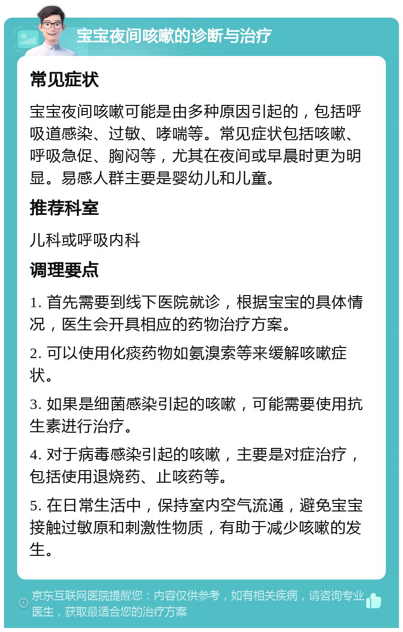 宝宝夜间咳嗽的诊断与治疗 常见症状 宝宝夜间咳嗽可能是由多种原因引起的，包括呼吸道感染、过敏、哮喘等。常见症状包括咳嗽、呼吸急促、胸闷等，尤其在夜间或早晨时更为明显。易感人群主要是婴幼儿和儿童。 推荐科室 儿科或呼吸内科 调理要点 1. 首先需要到线下医院就诊，根据宝宝的具体情况，医生会开具相应的药物治疗方案。 2. 可以使用化痰药物如氨溴索等来缓解咳嗽症状。 3. 如果是细菌感染引起的咳嗽，可能需要使用抗生素进行治疗。 4. 对于病毒感染引起的咳嗽，主要是对症治疗，包括使用退烧药、止咳药等。 5. 在日常生活中，保持室内空气流通，避免宝宝接触过敏原和刺激性物质，有助于减少咳嗽的发生。