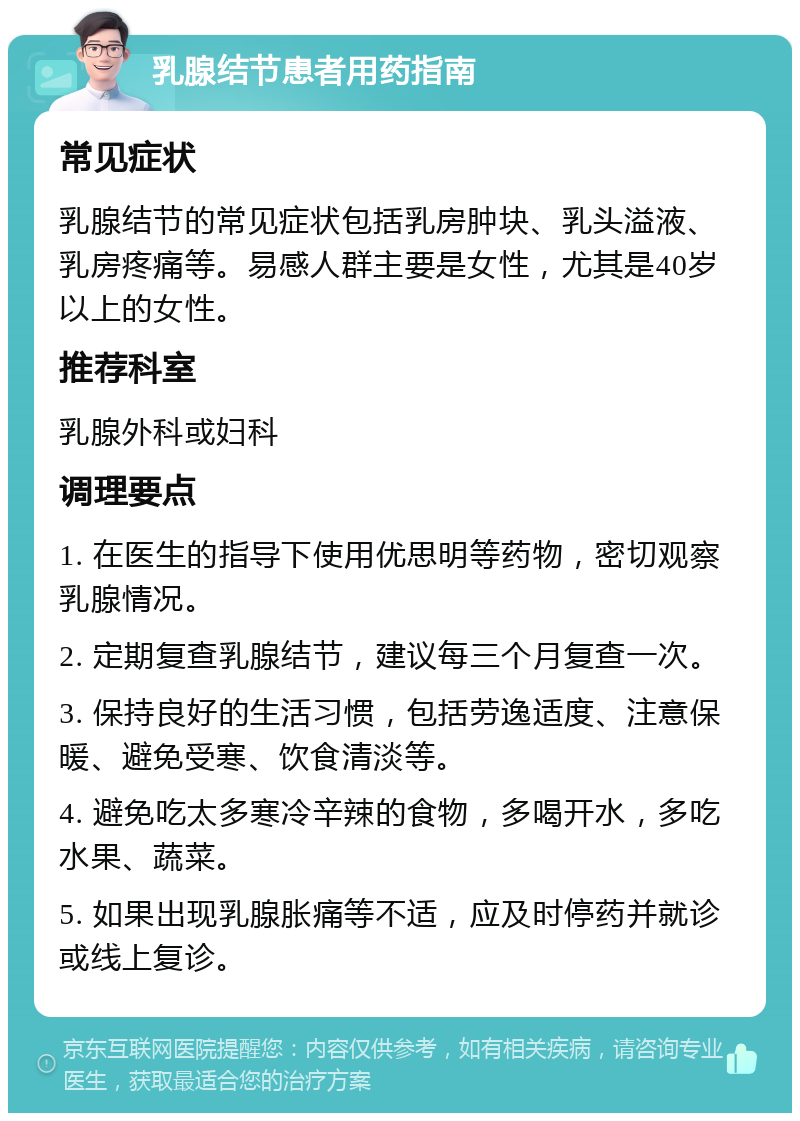 乳腺结节患者用药指南 常见症状 乳腺结节的常见症状包括乳房肿块、乳头溢液、乳房疼痛等。易感人群主要是女性，尤其是40岁以上的女性。 推荐科室 乳腺外科或妇科 调理要点 1. 在医生的指导下使用优思明等药物，密切观察乳腺情况。 2. 定期复查乳腺结节，建议每三个月复查一次。 3. 保持良好的生活习惯，包括劳逸适度、注意保暖、避免受寒、饮食清淡等。 4. 避免吃太多寒冷辛辣的食物，多喝开水，多吃水果、蔬菜。 5. 如果出现乳腺胀痛等不适，应及时停药并就诊或线上复诊。