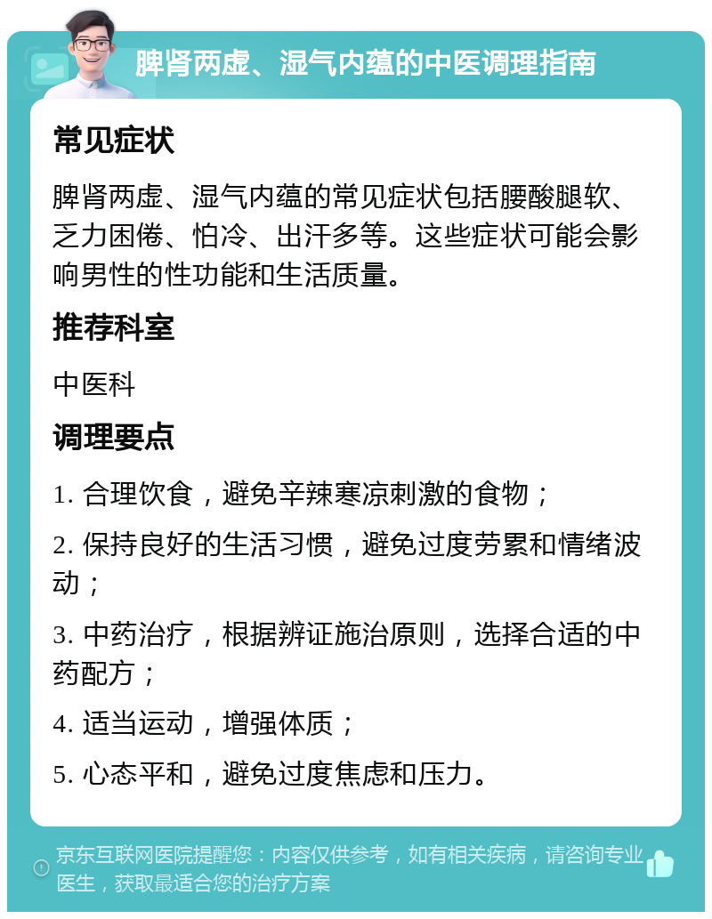 脾肾两虚、湿气内蕴的中医调理指南 常见症状 脾肾两虚、湿气内蕴的常见症状包括腰酸腿软、乏力困倦、怕冷、出汗多等。这些症状可能会影响男性的性功能和生活质量。 推荐科室 中医科 调理要点 1. 合理饮食，避免辛辣寒凉刺激的食物； 2. 保持良好的生活习惯，避免过度劳累和情绪波动； 3. 中药治疗，根据辨证施治原则，选择合适的中药配方； 4. 适当运动，增强体质； 5. 心态平和，避免过度焦虑和压力。