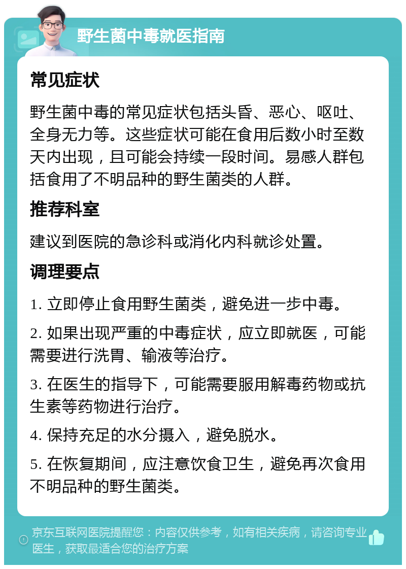 野生菌中毒就医指南 常见症状 野生菌中毒的常见症状包括头昏、恶心、呕吐、全身无力等。这些症状可能在食用后数小时至数天内出现，且可能会持续一段时间。易感人群包括食用了不明品种的野生菌类的人群。 推荐科室 建议到医院的急诊科或消化内科就诊处置。 调理要点 1. 立即停止食用野生菌类，避免进一步中毒。 2. 如果出现严重的中毒症状，应立即就医，可能需要进行洗胃、输液等治疗。 3. 在医生的指导下，可能需要服用解毒药物或抗生素等药物进行治疗。 4. 保持充足的水分摄入，避免脱水。 5. 在恢复期间，应注意饮食卫生，避免再次食用不明品种的野生菌类。