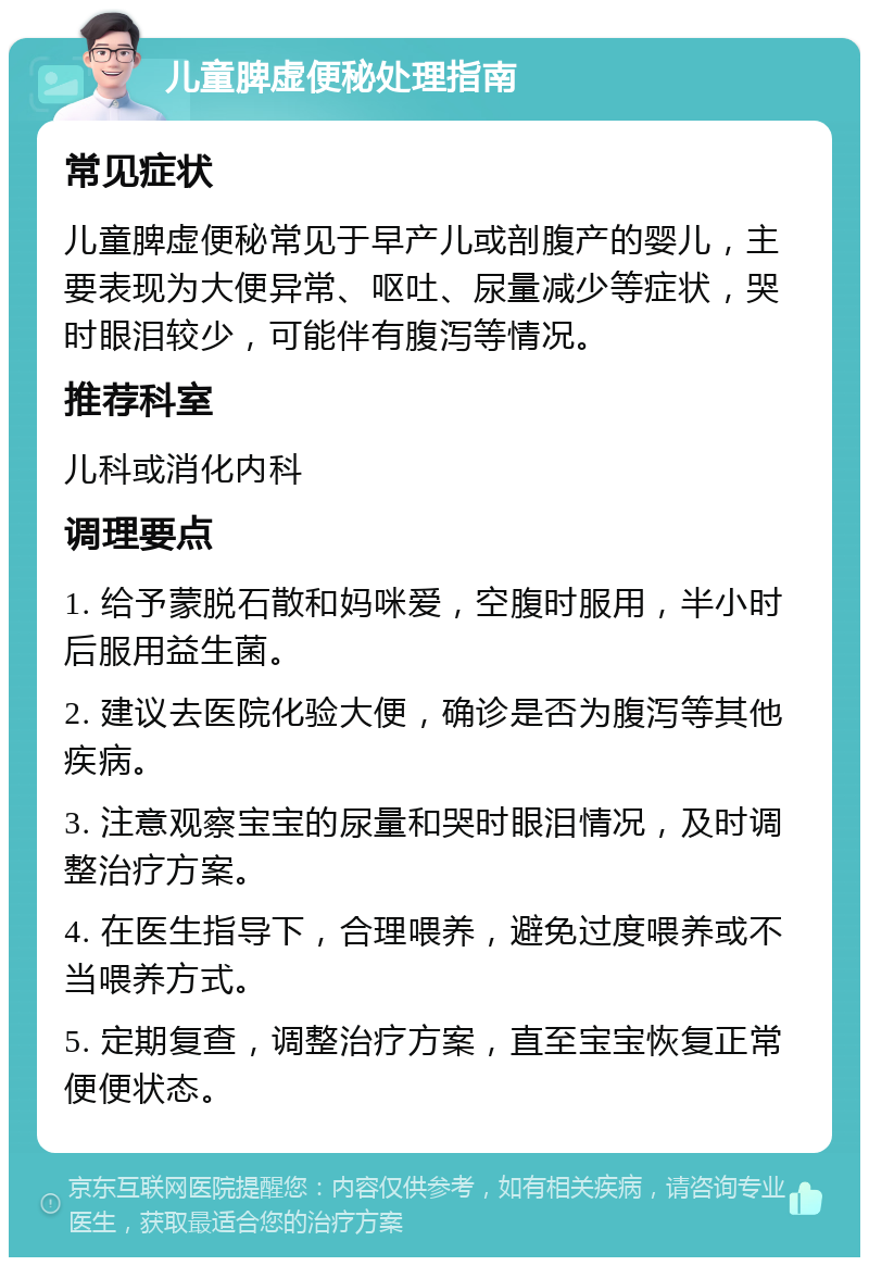 儿童脾虚便秘处理指南 常见症状 儿童脾虚便秘常见于早产儿或剖腹产的婴儿，主要表现为大便异常、呕吐、尿量减少等症状，哭时眼泪较少，可能伴有腹泻等情况。 推荐科室 儿科或消化内科 调理要点 1. 给予蒙脱石散和妈咪爱，空腹时服用，半小时后服用益生菌。 2. 建议去医院化验大便，确诊是否为腹泻等其他疾病。 3. 注意观察宝宝的尿量和哭时眼泪情况，及时调整治疗方案。 4. 在医生指导下，合理喂养，避免过度喂养或不当喂养方式。 5. 定期复查，调整治疗方案，直至宝宝恢复正常便便状态。