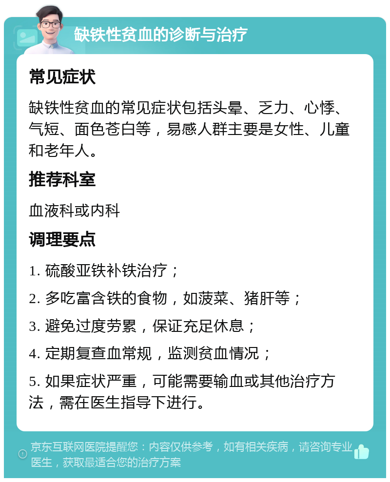 缺铁性贫血的诊断与治疗 常见症状 缺铁性贫血的常见症状包括头晕、乏力、心悸、气短、面色苍白等，易感人群主要是女性、儿童和老年人。 推荐科室 血液科或内科 调理要点 1. 硫酸亚铁补铁治疗； 2. 多吃富含铁的食物，如菠菜、猪肝等； 3. 避免过度劳累，保证充足休息； 4. 定期复查血常规，监测贫血情况； 5. 如果症状严重，可能需要输血或其他治疗方法，需在医生指导下进行。