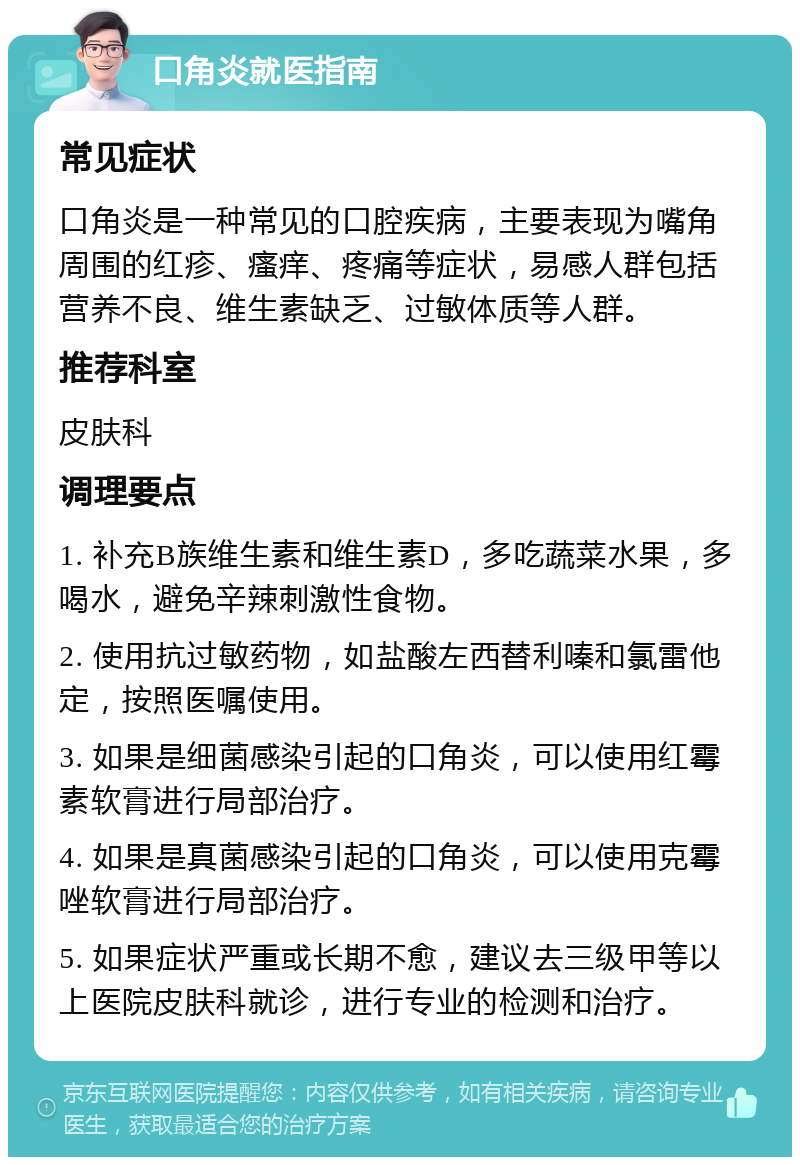 口角炎就医指南 常见症状 口角炎是一种常见的口腔疾病，主要表现为嘴角周围的红疹、瘙痒、疼痛等症状，易感人群包括营养不良、维生素缺乏、过敏体质等人群。 推荐科室 皮肤科 调理要点 1. 补充B族维生素和维生素D，多吃蔬菜水果，多喝水，避免辛辣刺激性食物。 2. 使用抗过敏药物，如盐酸左西替利嗪和氯雷他定，按照医嘱使用。 3. 如果是细菌感染引起的口角炎，可以使用红霉素软膏进行局部治疗。 4. 如果是真菌感染引起的口角炎，可以使用克霉唑软膏进行局部治疗。 5. 如果症状严重或长期不愈，建议去三级甲等以上医院皮肤科就诊，进行专业的检测和治疗。