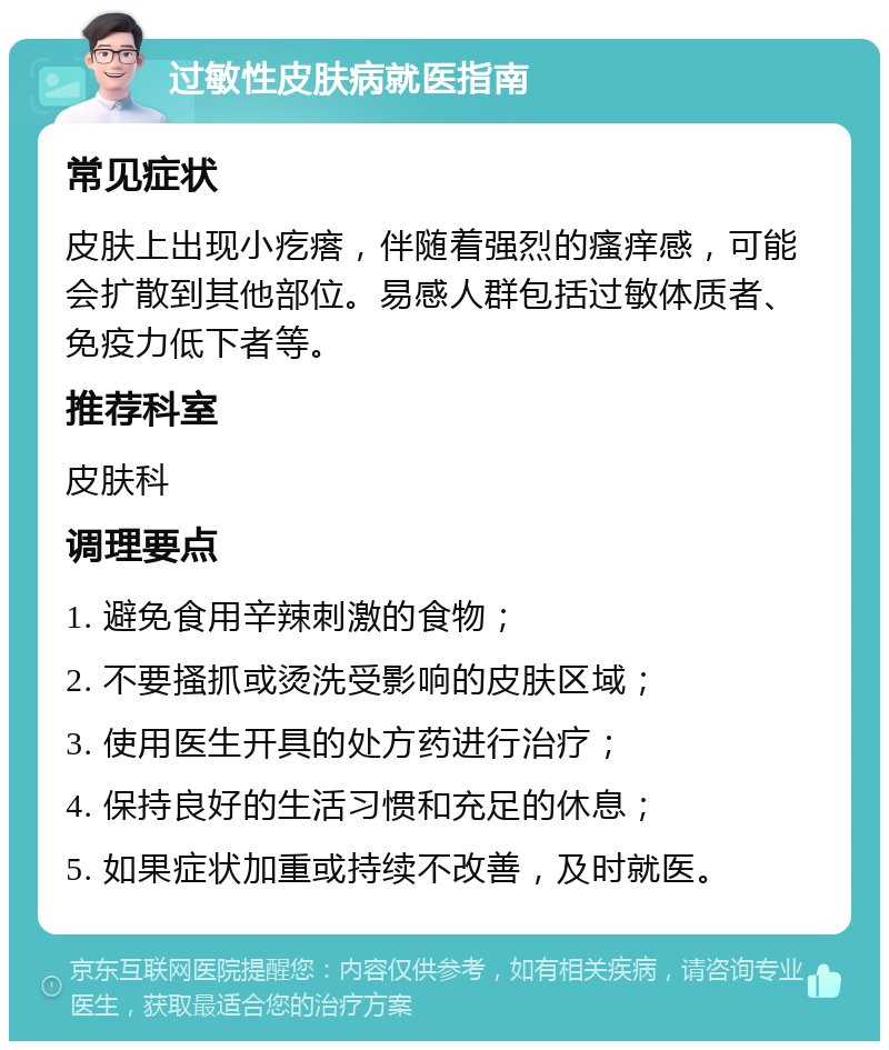 过敏性皮肤病就医指南 常见症状 皮肤上出现小疙瘩，伴随着强烈的瘙痒感，可能会扩散到其他部位。易感人群包括过敏体质者、免疫力低下者等。 推荐科室 皮肤科 调理要点 1. 避免食用辛辣刺激的食物； 2. 不要搔抓或烫洗受影响的皮肤区域； 3. 使用医生开具的处方药进行治疗； 4. 保持良好的生活习惯和充足的休息； 5. 如果症状加重或持续不改善，及时就医。