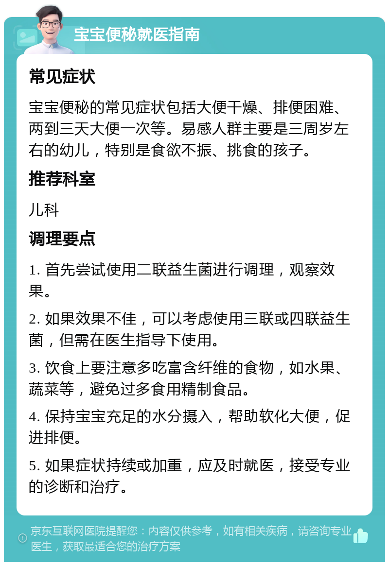 宝宝便秘就医指南 常见症状 宝宝便秘的常见症状包括大便干燥、排便困难、两到三天大便一次等。易感人群主要是三周岁左右的幼儿，特别是食欲不振、挑食的孩子。 推荐科室 儿科 调理要点 1. 首先尝试使用二联益生菌进行调理，观察效果。 2. 如果效果不佳，可以考虑使用三联或四联益生菌，但需在医生指导下使用。 3. 饮食上要注意多吃富含纤维的食物，如水果、蔬菜等，避免过多食用精制食品。 4. 保持宝宝充足的水分摄入，帮助软化大便，促进排便。 5. 如果症状持续或加重，应及时就医，接受专业的诊断和治疗。