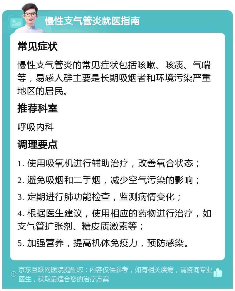 慢性支气管炎就医指南 常见症状 慢性支气管炎的常见症状包括咳嗽、咳痰、气喘等，易感人群主要是长期吸烟者和环境污染严重地区的居民。 推荐科室 呼吸内科 调理要点 1. 使用吸氧机进行辅助治疗，改善氧合状态； 2. 避免吸烟和二手烟，减少空气污染的影响； 3. 定期进行肺功能检查，监测病情变化； 4. 根据医生建议，使用相应的药物进行治疗，如支气管扩张剂、糖皮质激素等； 5. 加强营养，提高机体免疫力，预防感染。