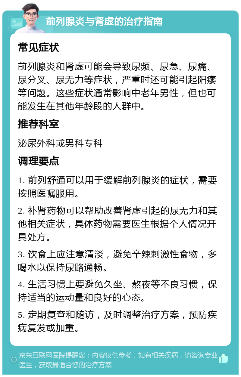 前列腺炎与肾虚的治疗指南 常见症状 前列腺炎和肾虚可能会导致尿频、尿急、尿痛、尿分叉、尿无力等症状，严重时还可能引起阳痿等问题。这些症状通常影响中老年男性，但也可能发生在其他年龄段的人群中。 推荐科室 泌尿外科或男科专科 调理要点 1. 前列舒通可以用于缓解前列腺炎的症状，需要按照医嘱服用。 2. 补肾药物可以帮助改善肾虚引起的尿无力和其他相关症状，具体药物需要医生根据个人情况开具处方。 3. 饮食上应注意清淡，避免辛辣刺激性食物，多喝水以保持尿路通畅。 4. 生活习惯上要避免久坐、熬夜等不良习惯，保持适当的运动量和良好的心态。 5. 定期复查和随访，及时调整治疗方案，预防疾病复发或加重。