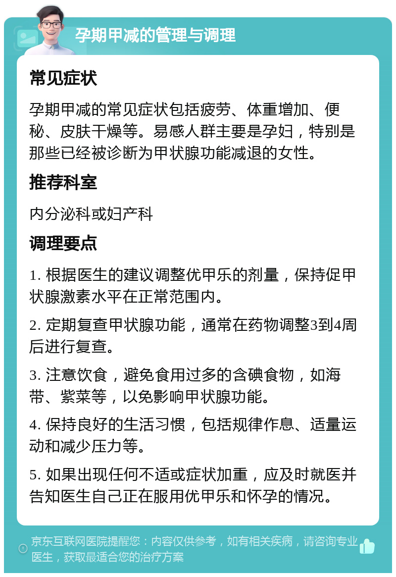 孕期甲减的管理与调理 常见症状 孕期甲减的常见症状包括疲劳、体重增加、便秘、皮肤干燥等。易感人群主要是孕妇，特别是那些已经被诊断为甲状腺功能减退的女性。 推荐科室 内分泌科或妇产科 调理要点 1. 根据医生的建议调整优甲乐的剂量，保持促甲状腺激素水平在正常范围内。 2. 定期复查甲状腺功能，通常在药物调整3到4周后进行复查。 3. 注意饮食，避免食用过多的含碘食物，如海带、紫菜等，以免影响甲状腺功能。 4. 保持良好的生活习惯，包括规律作息、适量运动和减少压力等。 5. 如果出现任何不适或症状加重，应及时就医并告知医生自己正在服用优甲乐和怀孕的情况。