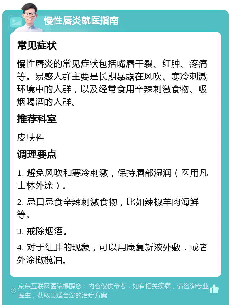 慢性唇炎就医指南 常见症状 慢性唇炎的常见症状包括嘴唇干裂、红肿、疼痛等。易感人群主要是长期暴露在风吹、寒冷刺激环境中的人群，以及经常食用辛辣刺激食物、吸烟喝酒的人群。 推荐科室 皮肤科 调理要点 1. 避免风吹和寒冷刺激，保持唇部湿润（医用凡士林外涂）。 2. 忌口忌食辛辣刺激食物，比如辣椒羊肉海鲜等。 3. 戒除烟酒。 4. 对于红肿的现象，可以用康复新液外敷，或者外涂橄榄油。