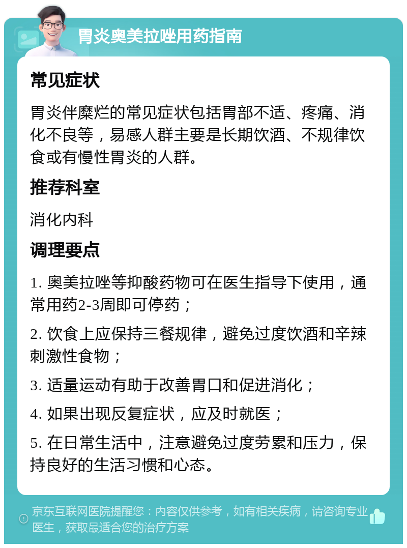 胃炎奥美拉唑用药指南 常见症状 胃炎伴糜烂的常见症状包括胃部不适、疼痛、消化不良等，易感人群主要是长期饮酒、不规律饮食或有慢性胃炎的人群。 推荐科室 消化内科 调理要点 1. 奥美拉唑等抑酸药物可在医生指导下使用，通常用药2-3周即可停药； 2. 饮食上应保持三餐规律，避免过度饮酒和辛辣刺激性食物； 3. 适量运动有助于改善胃口和促进消化； 4. 如果出现反复症状，应及时就医； 5. 在日常生活中，注意避免过度劳累和压力，保持良好的生活习惯和心态。