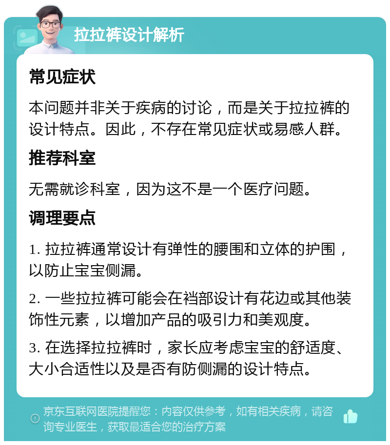 拉拉裤设计解析 常见症状 本问题并非关于疾病的讨论，而是关于拉拉裤的设计特点。因此，不存在常见症状或易感人群。 推荐科室 无需就诊科室，因为这不是一个医疗问题。 调理要点 1. 拉拉裤通常设计有弹性的腰围和立体的护围，以防止宝宝侧漏。 2. 一些拉拉裤可能会在裆部设计有花边或其他装饰性元素，以增加产品的吸引力和美观度。 3. 在选择拉拉裤时，家长应考虑宝宝的舒适度、大小合适性以及是否有防侧漏的设计特点。