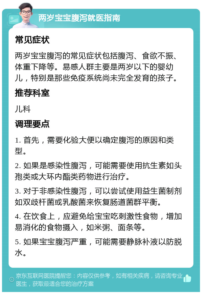 两岁宝宝腹泻就医指南 常见症状 两岁宝宝腹泻的常见症状包括腹泻、食欲不振、体重下降等。易感人群主要是两岁以下的婴幼儿，特别是那些免疫系统尚未完全发育的孩子。 推荐科室 儿科 调理要点 1. 首先，需要化验大便以确定腹泻的原因和类型。 2. 如果是感染性腹泻，可能需要使用抗生素如头孢类或大环内酯类药物进行治疗。 3. 对于非感染性腹泻，可以尝试使用益生菌制剂如双歧杆菌或乳酸菌来恢复肠道菌群平衡。 4. 在饮食上，应避免给宝宝吃刺激性食物，增加易消化的食物摄入，如米粥、面条等。 5. 如果宝宝腹泻严重，可能需要静脉补液以防脱水。