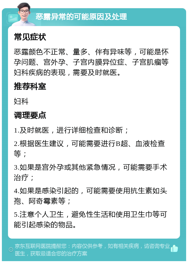 恶露异常的可能原因及处理 常见症状 恶露颜色不正常、量多、伴有异味等，可能是怀孕问题、宫外孕、子宫内膜异位症、子宫肌瘤等妇科疾病的表现，需要及时就医。 推荐科室 妇科 调理要点 1.及时就医，进行详细检查和诊断； 2.根据医生建议，可能需要进行B超、血液检查等； 3.如果是宫外孕或其他紧急情况，可能需要手术治疗； 4.如果是感染引起的，可能需要使用抗生素如头孢、阿奇霉素等； 5.注意个人卫生，避免性生活和使用卫生巾等可能引起感染的物品。