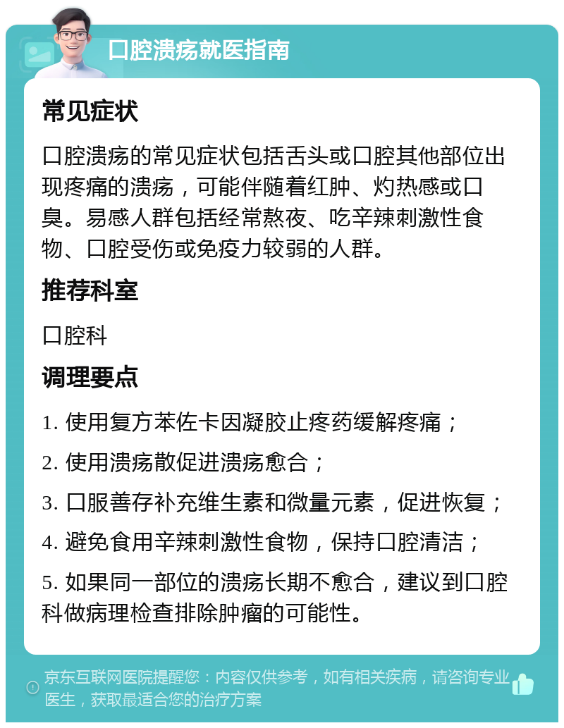 口腔溃疡就医指南 常见症状 口腔溃疡的常见症状包括舌头或口腔其他部位出现疼痛的溃疡，可能伴随着红肿、灼热感或口臭。易感人群包括经常熬夜、吃辛辣刺激性食物、口腔受伤或免疫力较弱的人群。 推荐科室 口腔科 调理要点 1. 使用复方苯佐卡因凝胶止疼药缓解疼痛； 2. 使用溃疡散促进溃疡愈合； 3. 口服善存补充维生素和微量元素，促进恢复； 4. 避免食用辛辣刺激性食物，保持口腔清洁； 5. 如果同一部位的溃疡长期不愈合，建议到口腔科做病理检查排除肿瘤的可能性。