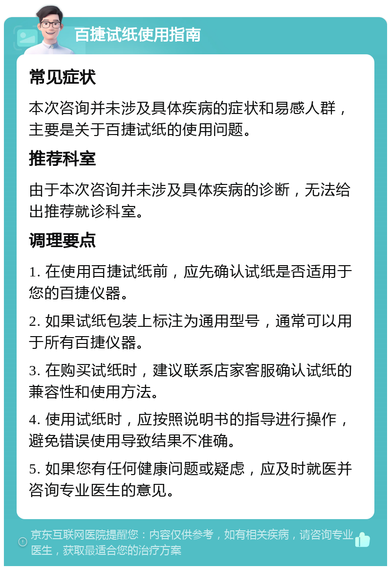 百捷试纸使用指南 常见症状 本次咨询并未涉及具体疾病的症状和易感人群，主要是关于百捷试纸的使用问题。 推荐科室 由于本次咨询并未涉及具体疾病的诊断，无法给出推荐就诊科室。 调理要点 1. 在使用百捷试纸前，应先确认试纸是否适用于您的百捷仪器。 2. 如果试纸包装上标注为通用型号，通常可以用于所有百捷仪器。 3. 在购买试纸时，建议联系店家客服确认试纸的兼容性和使用方法。 4. 使用试纸时，应按照说明书的指导进行操作，避免错误使用导致结果不准确。 5. 如果您有任何健康问题或疑虑，应及时就医并咨询专业医生的意见。