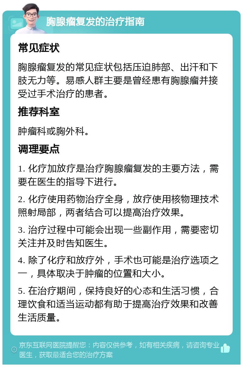 胸腺瘤复发的治疗指南 常见症状 胸腺瘤复发的常见症状包括压迫肺部、出汗和下肢无力等。易感人群主要是曾经患有胸腺瘤并接受过手术治疗的患者。 推荐科室 肿瘤科或胸外科。 调理要点 1. 化疗加放疗是治疗胸腺瘤复发的主要方法，需要在医生的指导下进行。 2. 化疗使用药物治疗全身，放疗使用核物理技术照射局部，两者结合可以提高治疗效果。 3. 治疗过程中可能会出现一些副作用，需要密切关注并及时告知医生。 4. 除了化疗和放疗外，手术也可能是治疗选项之一，具体取决于肿瘤的位置和大小。 5. 在治疗期间，保持良好的心态和生活习惯，合理饮食和适当运动都有助于提高治疗效果和改善生活质量。