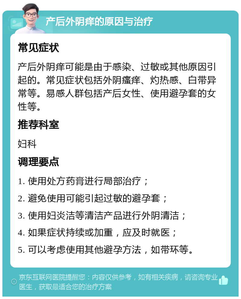 产后外阴痒的原因与治疗 常见症状 产后外阴痒可能是由于感染、过敏或其他原因引起的。常见症状包括外阴瘙痒、灼热感、白带异常等。易感人群包括产后女性、使用避孕套的女性等。 推荐科室 妇科 调理要点 1. 使用处方药膏进行局部治疗； 2. 避免使用可能引起过敏的避孕套； 3. 使用妇炎洁等清洁产品进行外阴清洁； 4. 如果症状持续或加重，应及时就医； 5. 可以考虑使用其他避孕方法，如带环等。