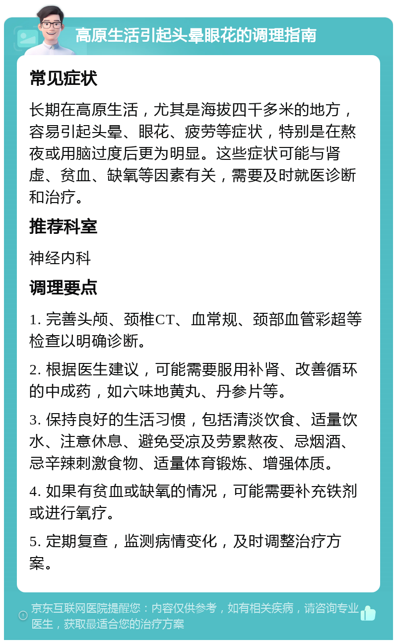 高原生活引起头晕眼花的调理指南 常见症状 长期在高原生活，尤其是海拔四千多米的地方，容易引起头晕、眼花、疲劳等症状，特别是在熬夜或用脑过度后更为明显。这些症状可能与肾虚、贫血、缺氧等因素有关，需要及时就医诊断和治疗。 推荐科室 神经内科 调理要点 1. 完善头颅、颈椎CT、血常规、颈部血管彩超等检查以明确诊断。 2. 根据医生建议，可能需要服用补肾、改善循环的中成药，如六味地黄丸、丹参片等。 3. 保持良好的生活习惯，包括清淡饮食、适量饮水、注意休息、避免受凉及劳累熬夜、忌烟酒、忌辛辣刺激食物、适量体育锻炼、增强体质。 4. 如果有贫血或缺氧的情况，可能需要补充铁剂或进行氧疗。 5. 定期复查，监测病情变化，及时调整治疗方案。