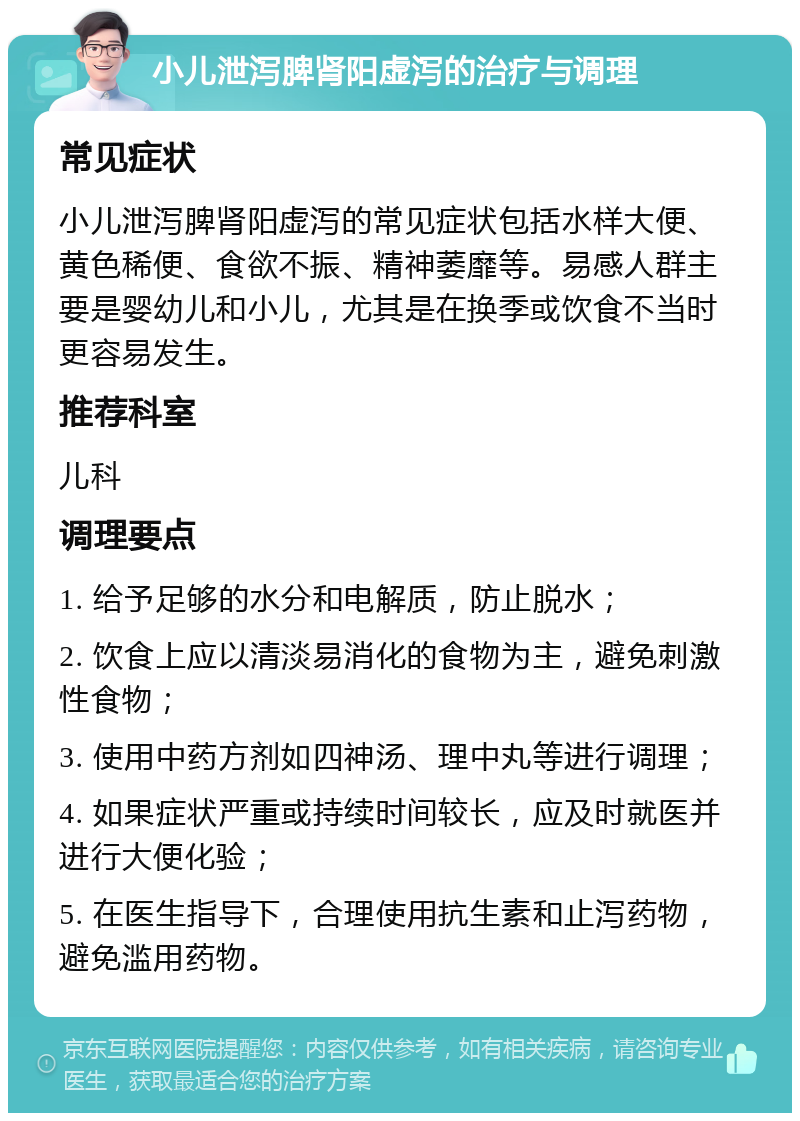 小儿泄泻脾肾阳虚泻的治疗与调理 常见症状 小儿泄泻脾肾阳虚泻的常见症状包括水样大便、黄色稀便、食欲不振、精神萎靡等。易感人群主要是婴幼儿和小儿，尤其是在换季或饮食不当时更容易发生。 推荐科室 儿科 调理要点 1. 给予足够的水分和电解质，防止脱水； 2. 饮食上应以清淡易消化的食物为主，避免刺激性食物； 3. 使用中药方剂如四神汤、理中丸等进行调理； 4. 如果症状严重或持续时间较长，应及时就医并进行大便化验； 5. 在医生指导下，合理使用抗生素和止泻药物，避免滥用药物。