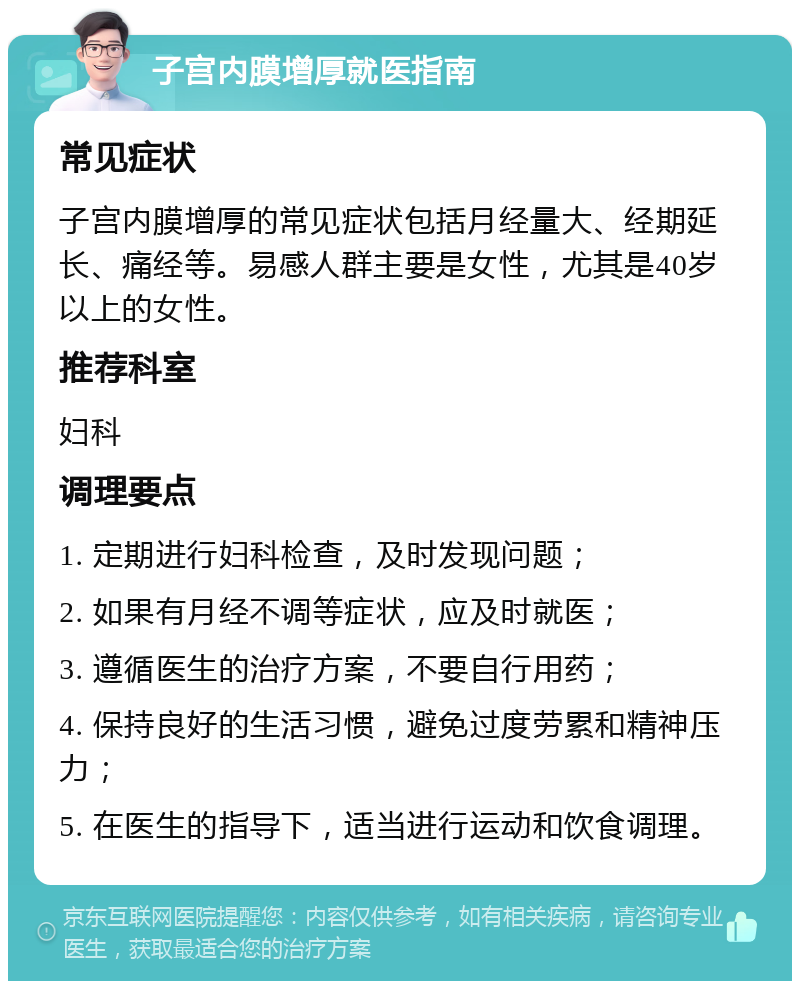 子宫内膜增厚就医指南 常见症状 子宫内膜增厚的常见症状包括月经量大、经期延长、痛经等。易感人群主要是女性，尤其是40岁以上的女性。 推荐科室 妇科 调理要点 1. 定期进行妇科检查，及时发现问题； 2. 如果有月经不调等症状，应及时就医； 3. 遵循医生的治疗方案，不要自行用药； 4. 保持良好的生活习惯，避免过度劳累和精神压力； 5. 在医生的指导下，适当进行运动和饮食调理。