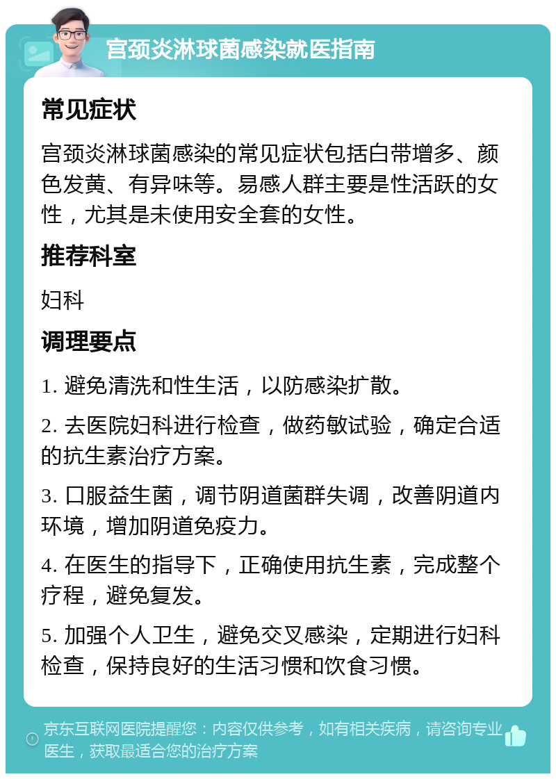 宫颈炎淋球菌感染就医指南 常见症状 宫颈炎淋球菌感染的常见症状包括白带增多、颜色发黄、有异味等。易感人群主要是性活跃的女性，尤其是未使用安全套的女性。 推荐科室 妇科 调理要点 1. 避免清洗和性生活，以防感染扩散。 2. 去医院妇科进行检查，做药敏试验，确定合适的抗生素治疗方案。 3. 口服益生菌，调节阴道菌群失调，改善阴道内环境，增加阴道免疫力。 4. 在医生的指导下，正确使用抗生素，完成整个疗程，避免复发。 5. 加强个人卫生，避免交叉感染，定期进行妇科检查，保持良好的生活习惯和饮食习惯。