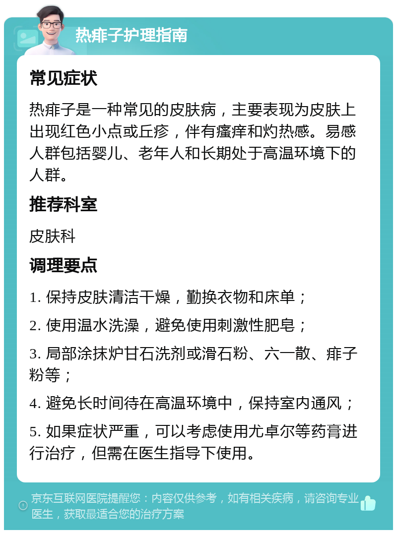 热痱子护理指南 常见症状 热痱子是一种常见的皮肤病，主要表现为皮肤上出现红色小点或丘疹，伴有瘙痒和灼热感。易感人群包括婴儿、老年人和长期处于高温环境下的人群。 推荐科室 皮肤科 调理要点 1. 保持皮肤清洁干燥，勤换衣物和床单； 2. 使用温水洗澡，避免使用刺激性肥皂； 3. 局部涂抹炉甘石洗剂或滑石粉、六一散、痱子粉等； 4. 避免长时间待在高温环境中，保持室内通风； 5. 如果症状严重，可以考虑使用尤卓尔等药膏进行治疗，但需在医生指导下使用。