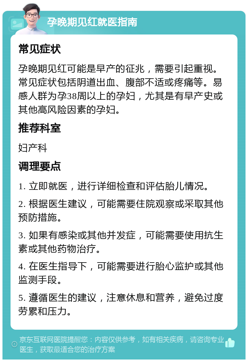 孕晚期见红就医指南 常见症状 孕晚期见红可能是早产的征兆，需要引起重视。常见症状包括阴道出血、腹部不适或疼痛等。易感人群为孕38周以上的孕妇，尤其是有早产史或其他高风险因素的孕妇。 推荐科室 妇产科 调理要点 1. 立即就医，进行详细检查和评估胎儿情况。 2. 根据医生建议，可能需要住院观察或采取其他预防措施。 3. 如果有感染或其他并发症，可能需要使用抗生素或其他药物治疗。 4. 在医生指导下，可能需要进行胎心监护或其他监测手段。 5. 遵循医生的建议，注意休息和营养，避免过度劳累和压力。