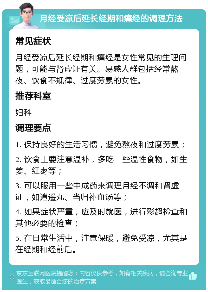 月经受凉后延长经期和痛经的调理方法 常见症状 月经受凉后延长经期和痛经是女性常见的生理问题，可能与肾虚证有关。易感人群包括经常熬夜、饮食不规律、过度劳累的女性。 推荐科室 妇科 调理要点 1. 保持良好的生活习惯，避免熬夜和过度劳累； 2. 饮食上要注意温补，多吃一些温性食物，如生姜、红枣等； 3. 可以服用一些中成药来调理月经不调和肾虚证，如逍遥丸、当归补血汤等； 4. 如果症状严重，应及时就医，进行彩超检查和其他必要的检查； 5. 在日常生活中，注意保暖，避免受凉，尤其是在经期和经前后。