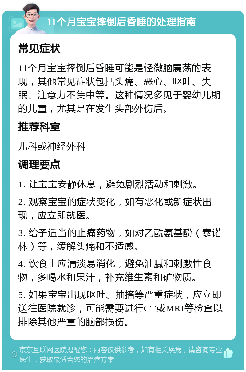 11个月宝宝摔倒后昏睡的处理指南 常见症状 11个月宝宝摔倒后昏睡可能是轻微脑震荡的表现，其他常见症状包括头痛、恶心、呕吐、失眠、注意力不集中等。这种情况多见于婴幼儿期的儿童，尤其是在发生头部外伤后。 推荐科室 儿科或神经外科 调理要点 1. 让宝宝安静休息，避免剧烈活动和刺激。 2. 观察宝宝的症状变化，如有恶化或新症状出现，应立即就医。 3. 给予适当的止痛药物，如对乙酰氨基酚（泰诺林）等，缓解头痛和不适感。 4. 饮食上应清淡易消化，避免油腻和刺激性食物，多喝水和果汁，补充维生素和矿物质。 5. 如果宝宝出现呕吐、抽搐等严重症状，应立即送往医院就诊，可能需要进行CT或MRI等检查以排除其他严重的脑部损伤。