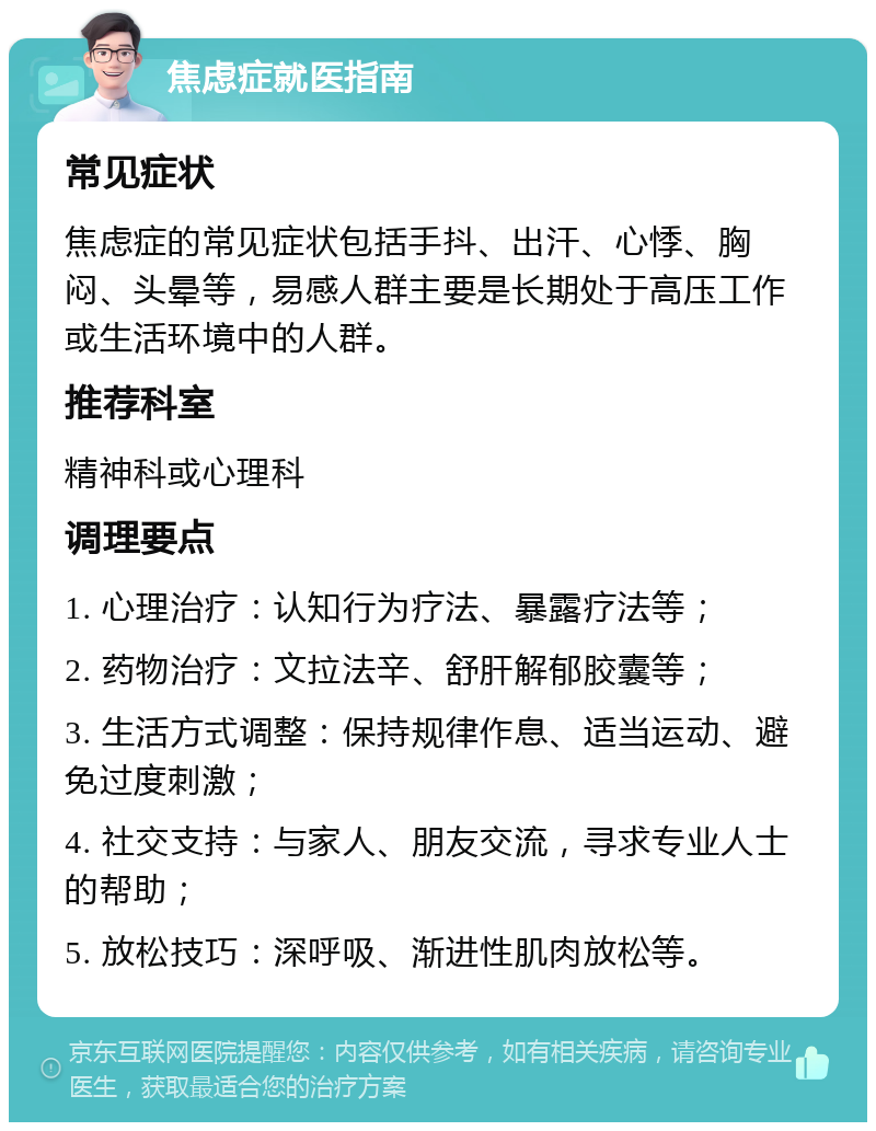 焦虑症就医指南 常见症状 焦虑症的常见症状包括手抖、出汗、心悸、胸闷、头晕等，易感人群主要是长期处于高压工作或生活环境中的人群。 推荐科室 精神科或心理科 调理要点 1. 心理治疗：认知行为疗法、暴露疗法等； 2. 药物治疗：文拉法辛、舒肝解郁胶囊等； 3. 生活方式调整：保持规律作息、适当运动、避免过度刺激； 4. 社交支持：与家人、朋友交流，寻求专业人士的帮助； 5. 放松技巧：深呼吸、渐进性肌肉放松等。