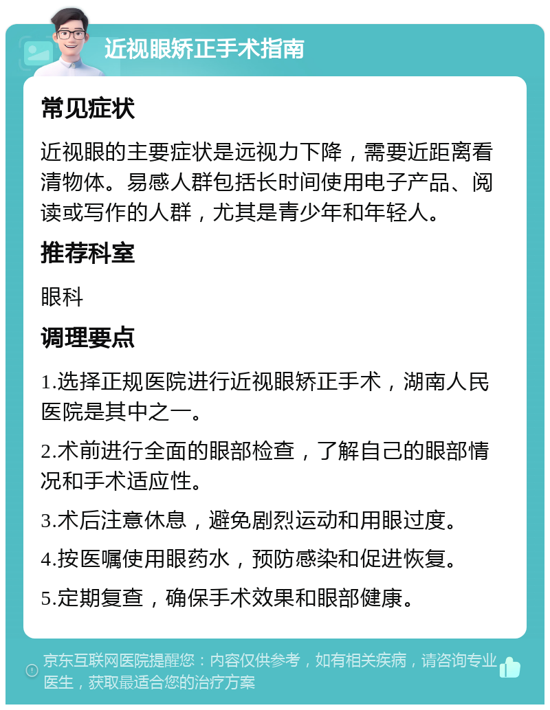 近视眼矫正手术指南 常见症状 近视眼的主要症状是远视力下降，需要近距离看清物体。易感人群包括长时间使用电子产品、阅读或写作的人群，尤其是青少年和年轻人。 推荐科室 眼科 调理要点 1.选择正规医院进行近视眼矫正手术，湖南人民医院是其中之一。 2.术前进行全面的眼部检查，了解自己的眼部情况和手术适应性。 3.术后注意休息，避免剧烈运动和用眼过度。 4.按医嘱使用眼药水，预防感染和促进恢复。 5.定期复查，确保手术效果和眼部健康。