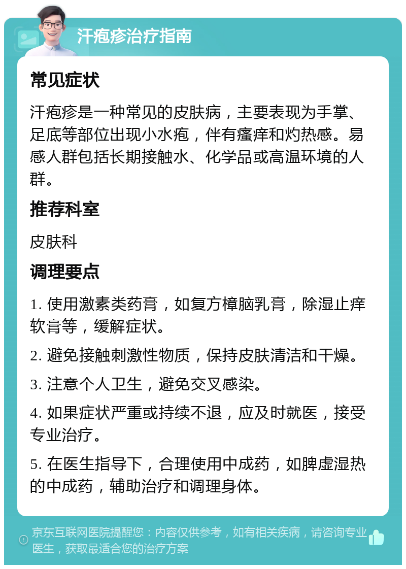 汗疱疹治疗指南 常见症状 汗疱疹是一种常见的皮肤病，主要表现为手掌、足底等部位出现小水疱，伴有瘙痒和灼热感。易感人群包括长期接触水、化学品或高温环境的人群。 推荐科室 皮肤科 调理要点 1. 使用激素类药膏，如复方樟脑乳膏，除湿止痒软膏等，缓解症状。 2. 避免接触刺激性物质，保持皮肤清洁和干燥。 3. 注意个人卫生，避免交叉感染。 4. 如果症状严重或持续不退，应及时就医，接受专业治疗。 5. 在医生指导下，合理使用中成药，如脾虚湿热的中成药，辅助治疗和调理身体。