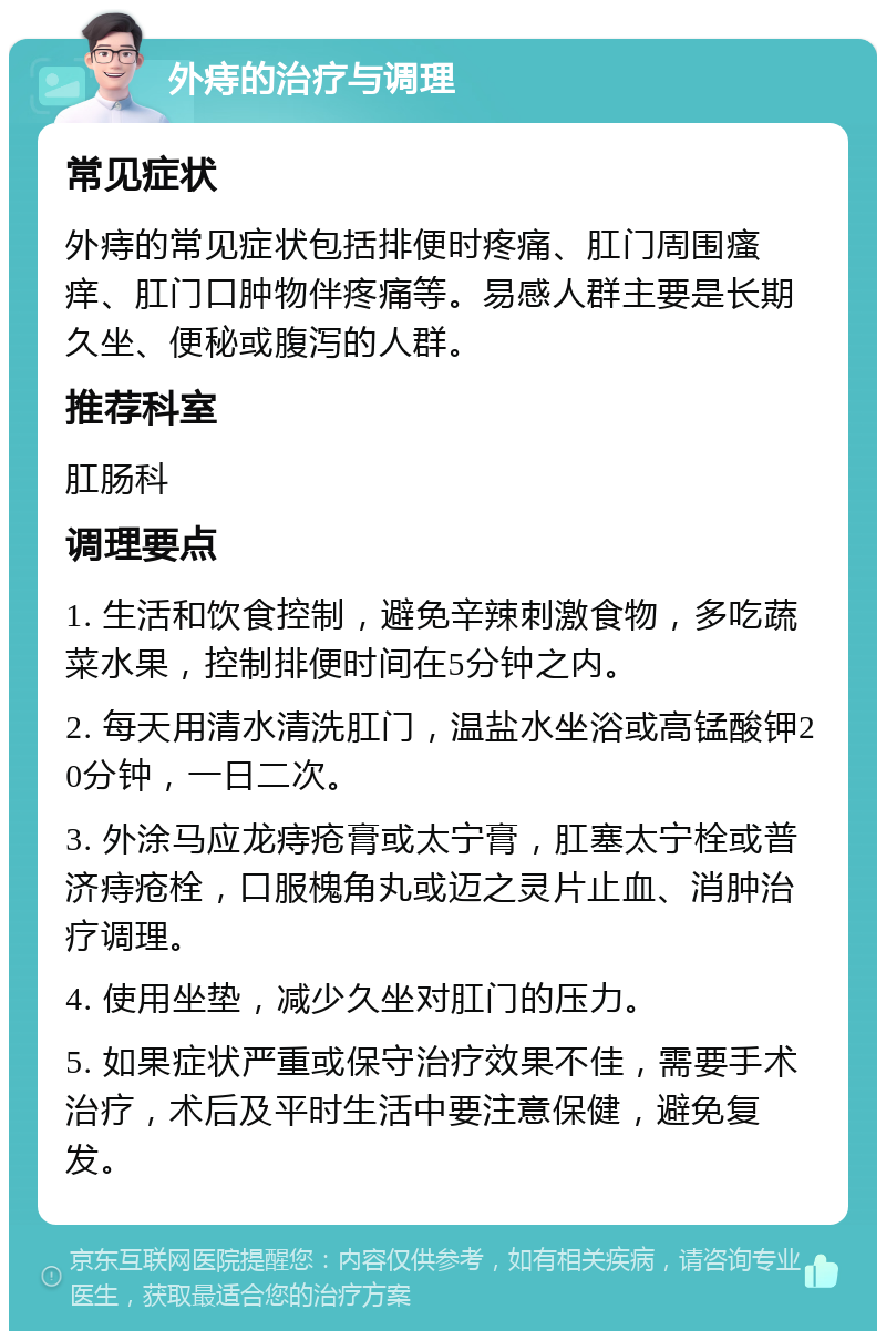 外痔的治疗与调理 常见症状 外痔的常见症状包括排便时疼痛、肛门周围瘙痒、肛门口肿物伴疼痛等。易感人群主要是长期久坐、便秘或腹泻的人群。 推荐科室 肛肠科 调理要点 1. 生活和饮食控制，避免辛辣刺激食物，多吃蔬菜水果，控制排便时间在5分钟之内。 2. 每天用清水清洗肛门，温盐水坐浴或高锰酸钾20分钟，一日二次。 3. 外涂马应龙痔疮膏或太宁膏，肛塞太宁栓或普济痔疮栓，口服槐角丸或迈之灵片止血、消肿治疗调理。 4. 使用坐垫，减少久坐对肛门的压力。 5. 如果症状严重或保守治疗效果不佳，需要手术治疗，术后及平时生活中要注意保健，避免复发。