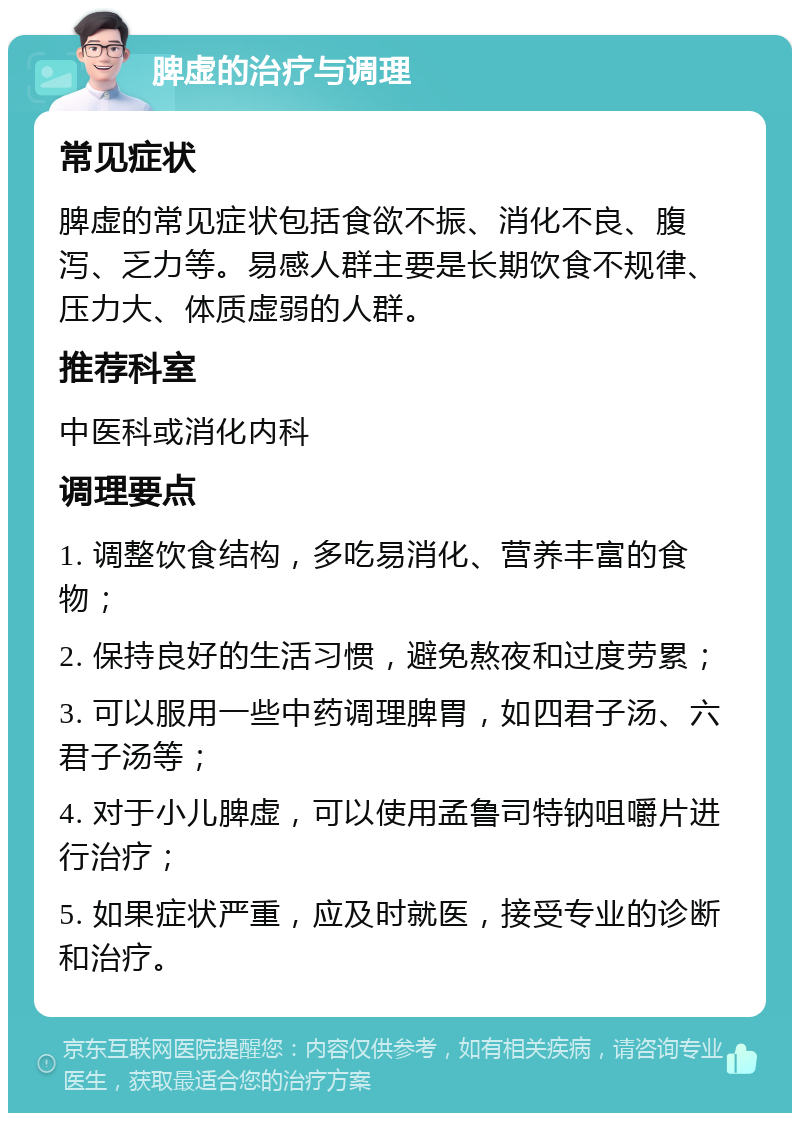 脾虚的治疗与调理 常见症状 脾虚的常见症状包括食欲不振、消化不良、腹泻、乏力等。易感人群主要是长期饮食不规律、压力大、体质虚弱的人群。 推荐科室 中医科或消化内科 调理要点 1. 调整饮食结构，多吃易消化、营养丰富的食物； 2. 保持良好的生活习惯，避免熬夜和过度劳累； 3. 可以服用一些中药调理脾胃，如四君子汤、六君子汤等； 4. 对于小儿脾虚，可以使用孟鲁司特钠咀嚼片进行治疗； 5. 如果症状严重，应及时就医，接受专业的诊断和治疗。