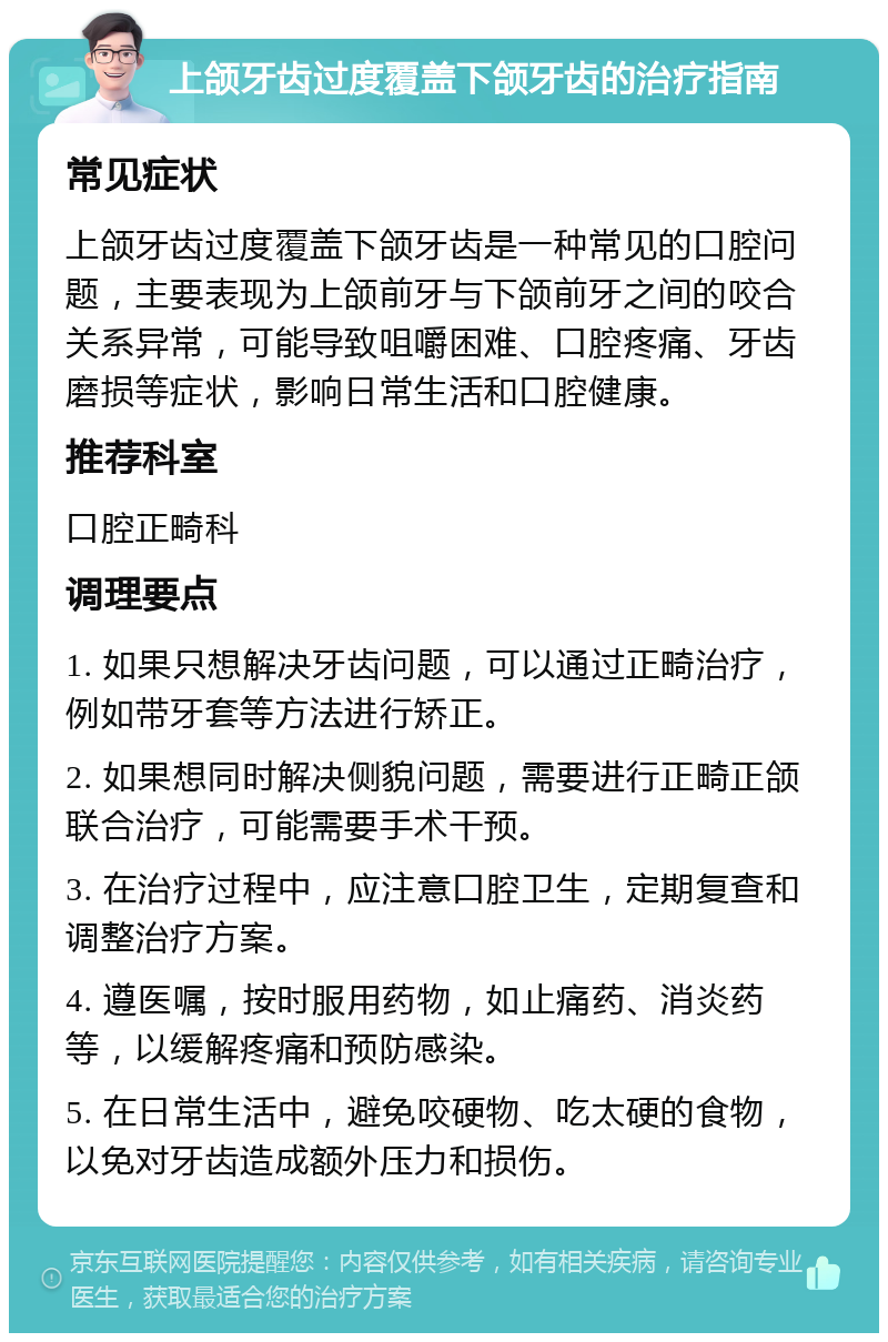 上颌牙齿过度覆盖下颌牙齿的治疗指南 常见症状 上颌牙齿过度覆盖下颌牙齿是一种常见的口腔问题，主要表现为上颌前牙与下颌前牙之间的咬合关系异常，可能导致咀嚼困难、口腔疼痛、牙齿磨损等症状，影响日常生活和口腔健康。 推荐科室 口腔正畸科 调理要点 1. 如果只想解决牙齿问题，可以通过正畸治疗，例如带牙套等方法进行矫正。 2. 如果想同时解决侧貌问题，需要进行正畸正颌联合治疗，可能需要手术干预。 3. 在治疗过程中，应注意口腔卫生，定期复查和调整治疗方案。 4. 遵医嘱，按时服用药物，如止痛药、消炎药等，以缓解疼痛和预防感染。 5. 在日常生活中，避免咬硬物、吃太硬的食物，以免对牙齿造成额外压力和损伤。