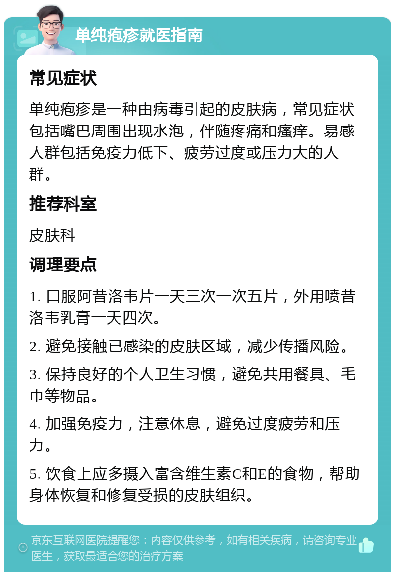 单纯疱疹就医指南 常见症状 单纯疱疹是一种由病毒引起的皮肤病，常见症状包括嘴巴周围出现水泡，伴随疼痛和瘙痒。易感人群包括免疫力低下、疲劳过度或压力大的人群。 推荐科室 皮肤科 调理要点 1. 口服阿昔洛韦片一天三次一次五片，外用喷昔洛韦乳膏一天四次。 2. 避免接触已感染的皮肤区域，减少传播风险。 3. 保持良好的个人卫生习惯，避免共用餐具、毛巾等物品。 4. 加强免疫力，注意休息，避免过度疲劳和压力。 5. 饮食上应多摄入富含维生素C和E的食物，帮助身体恢复和修复受损的皮肤组织。