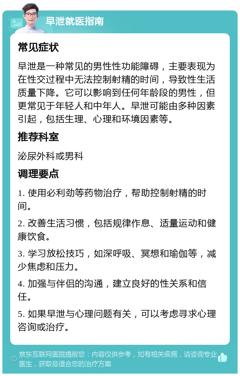 早泄就医指南 常见症状 早泄是一种常见的男性性功能障碍，主要表现为在性交过程中无法控制射精的时间，导致性生活质量下降。它可以影响到任何年龄段的男性，但更常见于年轻人和中年人。早泄可能由多种因素引起，包括生理、心理和环境因素等。 推荐科室 泌尿外科或男科 调理要点 1. 使用必利劲等药物治疗，帮助控制射精的时间。 2. 改善生活习惯，包括规律作息、适量运动和健康饮食。 3. 学习放松技巧，如深呼吸、冥想和瑜伽等，减少焦虑和压力。 4. 加强与伴侣的沟通，建立良好的性关系和信任。 5. 如果早泄与心理问题有关，可以考虑寻求心理咨询或治疗。