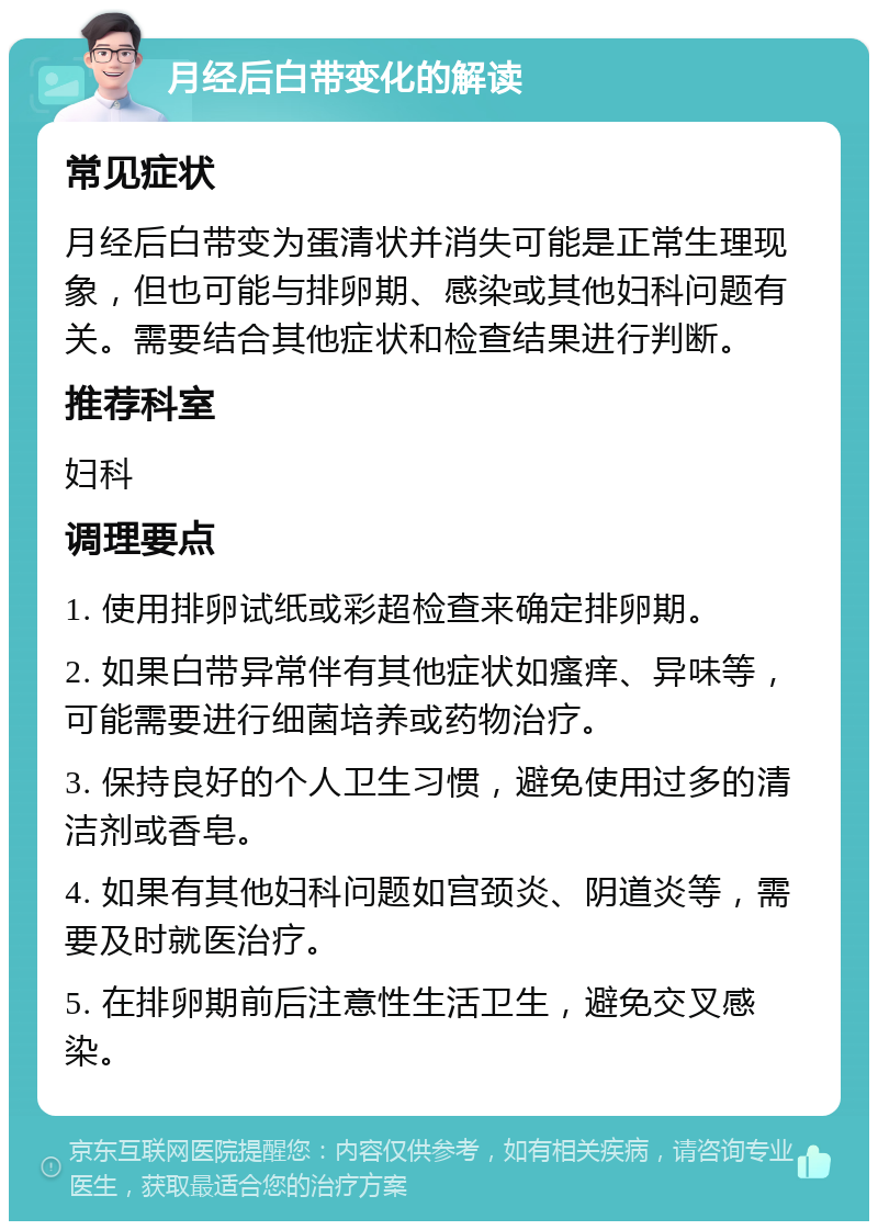 月经后白带变化的解读 常见症状 月经后白带变为蛋清状并消失可能是正常生理现象，但也可能与排卵期、感染或其他妇科问题有关。需要结合其他症状和检查结果进行判断。 推荐科室 妇科 调理要点 1. 使用排卵试纸或彩超检查来确定排卵期。 2. 如果白带异常伴有其他症状如瘙痒、异味等，可能需要进行细菌培养或药物治疗。 3. 保持良好的个人卫生习惯，避免使用过多的清洁剂或香皂。 4. 如果有其他妇科问题如宫颈炎、阴道炎等，需要及时就医治疗。 5. 在排卵期前后注意性生活卫生，避免交叉感染。