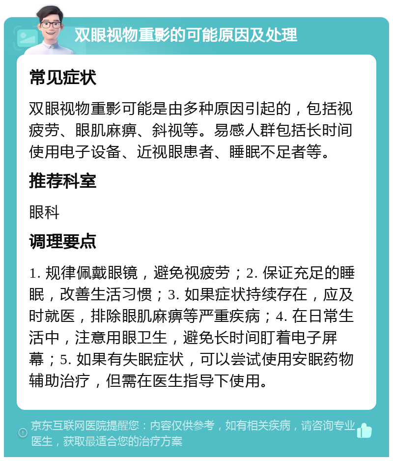 双眼视物重影的可能原因及处理 常见症状 双眼视物重影可能是由多种原因引起的，包括视疲劳、眼肌麻痹、斜视等。易感人群包括长时间使用电子设备、近视眼患者、睡眠不足者等。 推荐科室 眼科 调理要点 1. 规律佩戴眼镜，避免视疲劳；2. 保证充足的睡眠，改善生活习惯；3. 如果症状持续存在，应及时就医，排除眼肌麻痹等严重疾病；4. 在日常生活中，注意用眼卫生，避免长时间盯着电子屏幕；5. 如果有失眠症状，可以尝试使用安眠药物辅助治疗，但需在医生指导下使用。