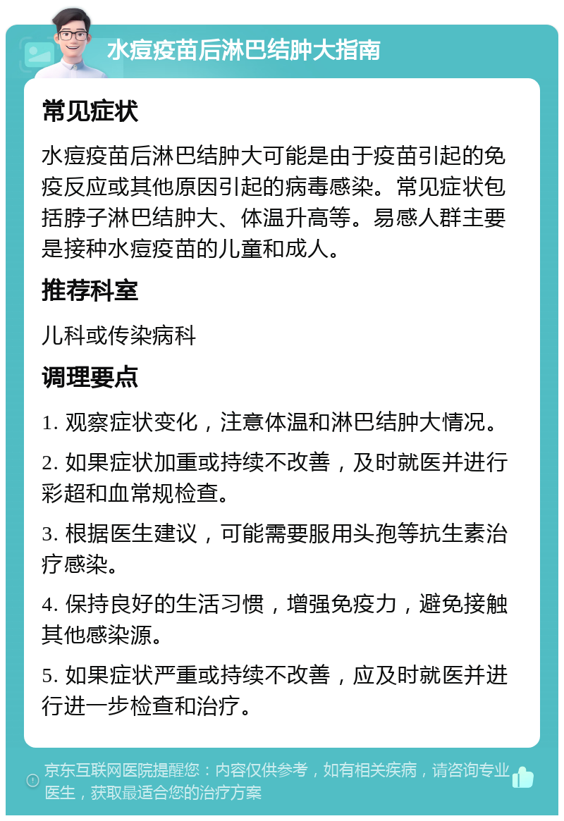 水痘疫苗后淋巴结肿大指南 常见症状 水痘疫苗后淋巴结肿大可能是由于疫苗引起的免疫反应或其他原因引起的病毒感染。常见症状包括脖子淋巴结肿大、体温升高等。易感人群主要是接种水痘疫苗的儿童和成人。 推荐科室 儿科或传染病科 调理要点 1. 观察症状变化，注意体温和淋巴结肿大情况。 2. 如果症状加重或持续不改善，及时就医并进行彩超和血常规检查。 3. 根据医生建议，可能需要服用头孢等抗生素治疗感染。 4. 保持良好的生活习惯，增强免疫力，避免接触其他感染源。 5. 如果症状严重或持续不改善，应及时就医并进行进一步检查和治疗。