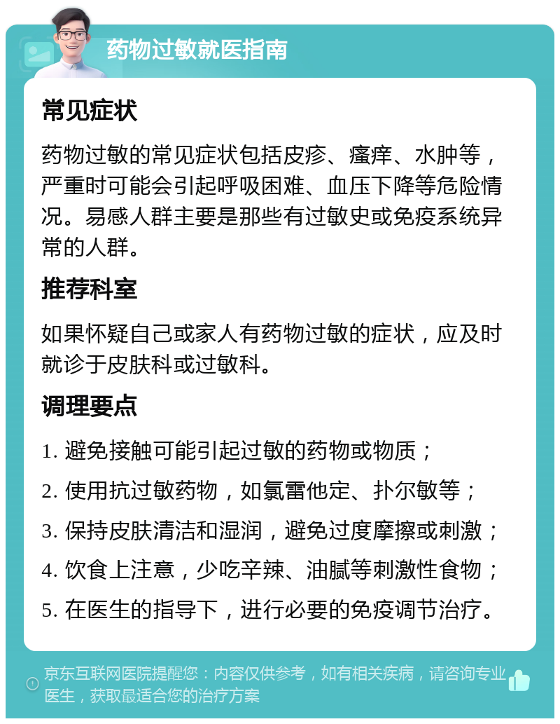 药物过敏就医指南 常见症状 药物过敏的常见症状包括皮疹、瘙痒、水肿等，严重时可能会引起呼吸困难、血压下降等危险情况。易感人群主要是那些有过敏史或免疫系统异常的人群。 推荐科室 如果怀疑自己或家人有药物过敏的症状，应及时就诊于皮肤科或过敏科。 调理要点 1. 避免接触可能引起过敏的药物或物质； 2. 使用抗过敏药物，如氯雷他定、扑尔敏等； 3. 保持皮肤清洁和湿润，避免过度摩擦或刺激； 4. 饮食上注意，少吃辛辣、油腻等刺激性食物； 5. 在医生的指导下，进行必要的免疫调节治疗。