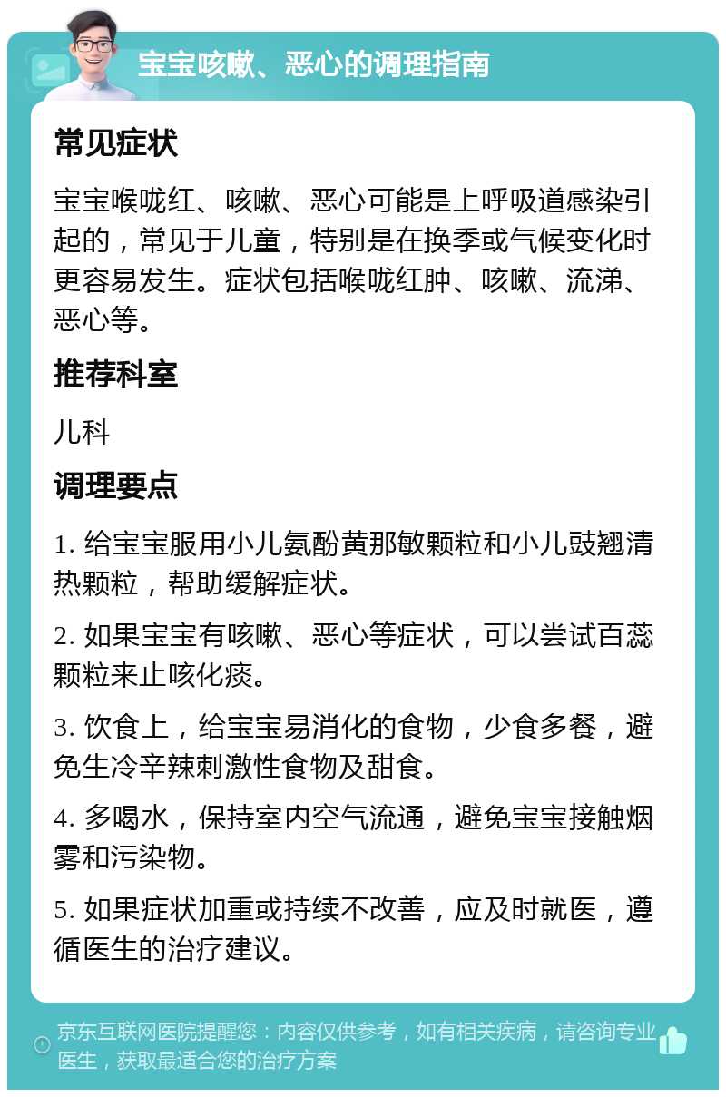 宝宝咳嗽、恶心的调理指南 常见症状 宝宝喉咙红、咳嗽、恶心可能是上呼吸道感染引起的，常见于儿童，特别是在换季或气候变化时更容易发生。症状包括喉咙红肿、咳嗽、流涕、恶心等。 推荐科室 儿科 调理要点 1. 给宝宝服用小儿氨酚黄那敏颗粒和小儿豉翘清热颗粒，帮助缓解症状。 2. 如果宝宝有咳嗽、恶心等症状，可以尝试百蕊颗粒来止咳化痰。 3. 饮食上，给宝宝易消化的食物，少食多餐，避免生冷辛辣刺激性食物及甜食。 4. 多喝水，保持室内空气流通，避免宝宝接触烟雾和污染物。 5. 如果症状加重或持续不改善，应及时就医，遵循医生的治疗建议。